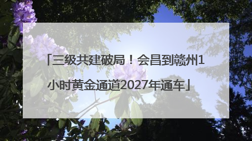 三级共建破局！会昌到赣州1小时黄金通道2027年通车