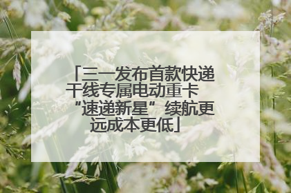 三一发布首款快递干线专属电动重卡 “速递新星”续航更远成本更低