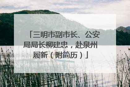 三明市副市长、公安局局长柳建忠，赴泉州履新（附简历）