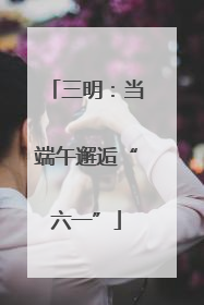 三明：当端午邂逅“六一”