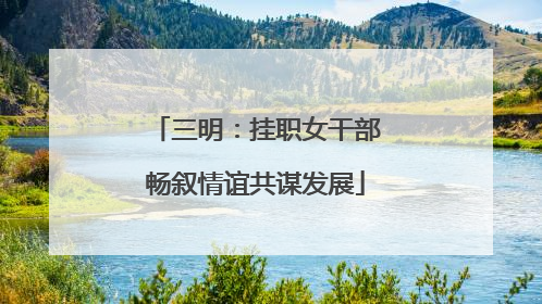 三明：挂职女干部畅叙情谊共谋发展