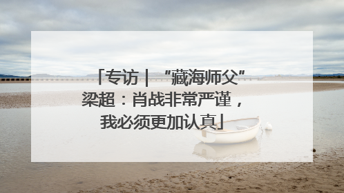 专访｜“藏海师父”梁超：肖战非常严谨，我必须更加认真
