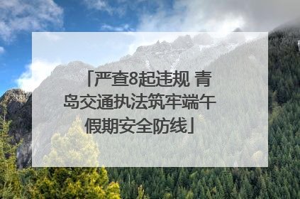 严查8起违规 青岛交通执法筑牢端午假期安全防线