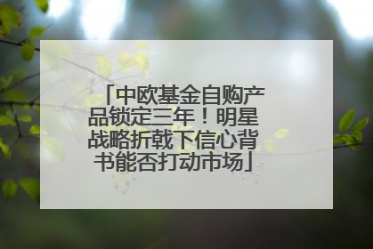 中欧基金自购产品锁定三年！明星战略折戟下信心背书能否打动市场