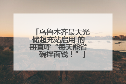 乌鲁木齐最大光储超充站启用 的哥直呼“每天能省一碗拌面钱！”