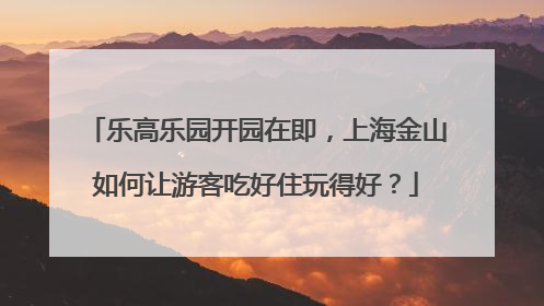 乐高乐园开园在即，上海金山如何让游客吃好住玩得好？