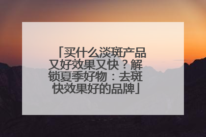 买什么淡斑产品又好效果又快？解锁夏季好物：去斑快效果好的品牌