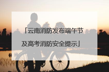 云南消防发布端午节及高考消防安全提示