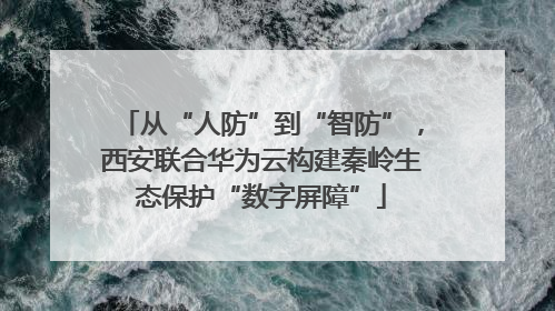 从“人防”到“智防”，西安联合华为云构建秦岭生态保护“数字屏障”