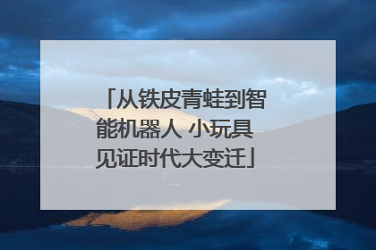 从铁皮青蛙到智能机器人 小玩具见证时代大变迁