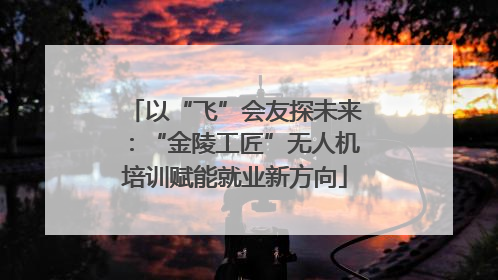 以“飞”会友探未来：“金陵工匠”无人机培训赋能就业新方向