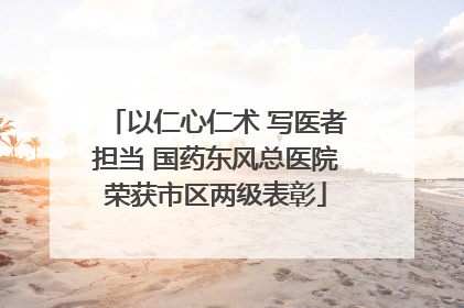 以仁心仁术 写医者担当 国药东风总医院荣获市区两级表彰