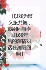 以戏为媒文旅共舞，谭嗣同与李闰160年后的深情对话在浏阳回响