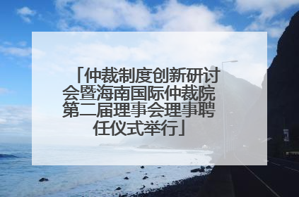 仲裁制度创新研讨会暨海南国际仲裁院第二届理事会理事聘任仪式举行