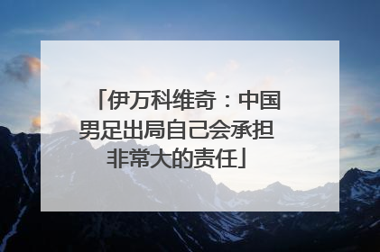 伊万科维奇：中国男足出局自己会承担非常大的责任