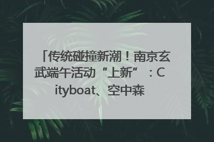 传统碰撞新潮！南京玄武端午活动“上新”：Cityboat、空中森林、骑行市集引热潮