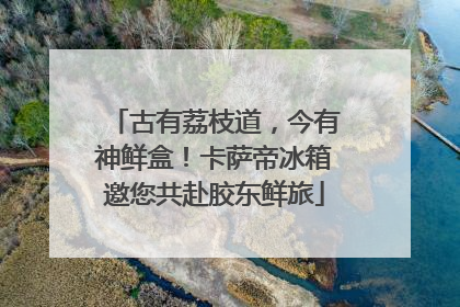 古有荔枝道，今有神鲜盒！卡萨帝冰箱邀您共赴胶东鲜旅
