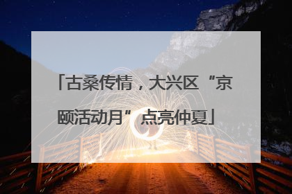 古桑传情，大兴区“京颐活动月”点亮仲夏