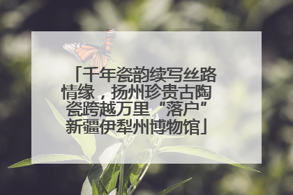千年瓷韵续写丝路情缘，扬州珍贵古陶瓷跨越万里“落户”新疆伊犁州博物馆