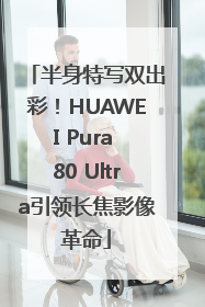 半身特写双出彩！HUAWEI Pura 80 Ultra引领长焦影像革命