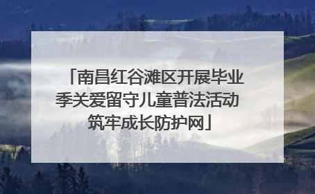 南昌红谷滩区开展毕业季关爱留守儿童普法活动 筑牢成长防护网