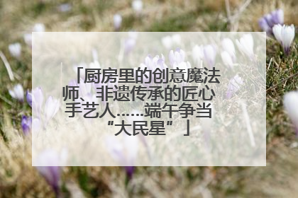 厨房里的创意魔法师、非遗传承的匠心手艺人……端午争当“大民星”