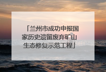 兰州市成功申报国家历史遗留废弃矿山生态修复示范工程