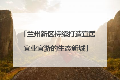 兰州新区持续打造宜居宜业宜游的生态新城