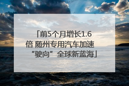 前5个月增长1.6倍 随州专用汽车加速“驶向”全球新蓝海