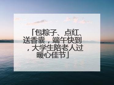 包粽子、点红、送香囊，端午快到，大学生陪老人过暖心佳节