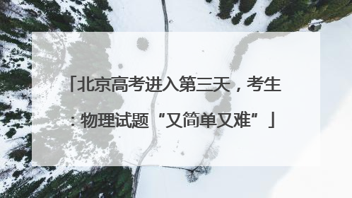 北京高考进入第三天，考生：物理试题“又简单又难”
