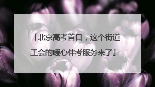 北京高考首日，这个街道工会的暖心伴考服务来了