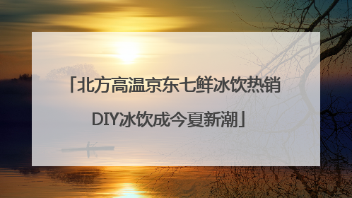北方高温京东七鲜冰饮热销 DIY冰饮成今夏新潮