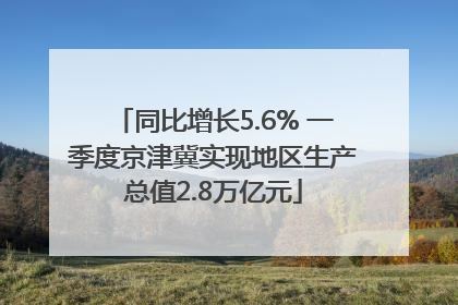 同比增长5.6% 一季度京津冀实现地区生产总值2.8万亿元