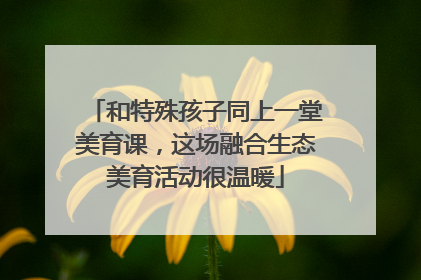 和特殊孩子同上一堂美育课，这场融合生态美育活动很温暖