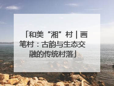 和美“湘”村｜画笔村：古韵与生态交融的传统村落