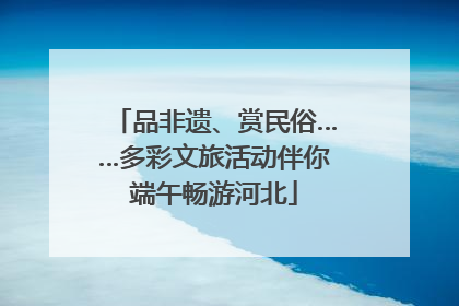品非遗、赏民俗……多彩文旅活动伴你端午畅游河北
