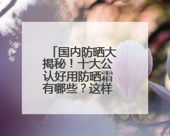 国内防晒大揭秘！十大公认好用防晒霜有哪些？这样选不踩雷！