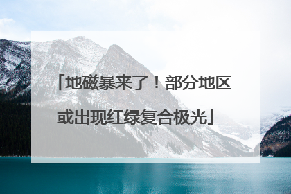 地磁暴来了！部分地区或出现红绿复合极光