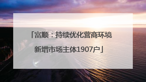 富顺：持续优化营商环境 新增市场主体1907户