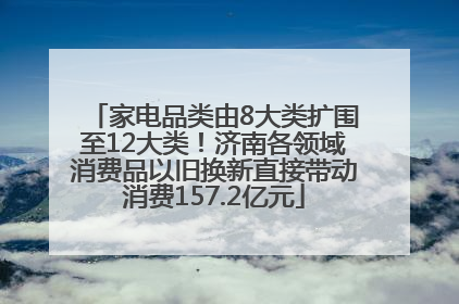 家电品类由8大类扩围至12大类！济南各领域消费品以旧换新直接带动消费157.2亿元