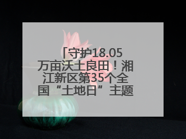 守护18.05万亩沃土良田！湘江新区第35个全国“土地日”主题宣传活动看点多