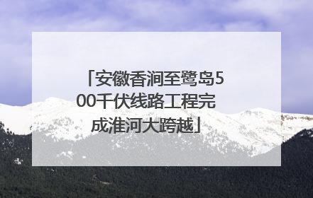 安徽香涧至鹭岛500千伏线路工程完成淮河大跨越