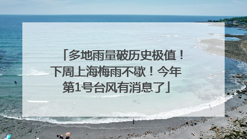 多地雨量破历史极值！下周上海梅雨不歇！今年第1号台风有消息了
