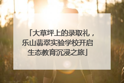 大草坪上的录取礼，乐山翡翠实验学校开启生态教育沉浸之旅
