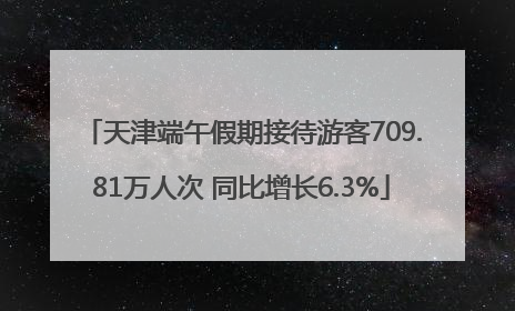 天津端午假期接待游客709.81万人次 同比增长6.3%