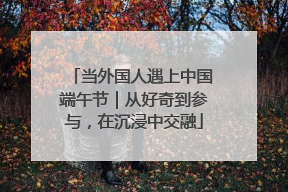 当外国人遇上中国端午节｜从好奇到参与，在沉浸中交融