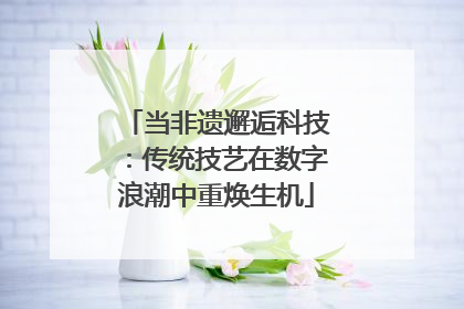 当非遗邂逅科技：传统技艺在数字浪潮中重焕生机