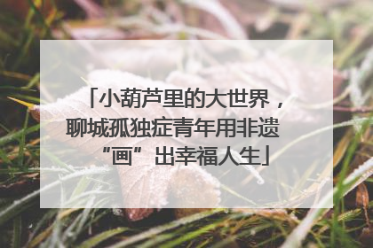 小葫芦里的大世界，聊城孤独症青年用非遗“画”出幸福人生