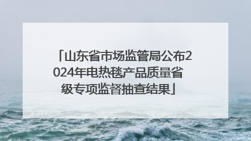 山东省市场监管局公布2024年电热毯产品质量省级专项监督抽查结果